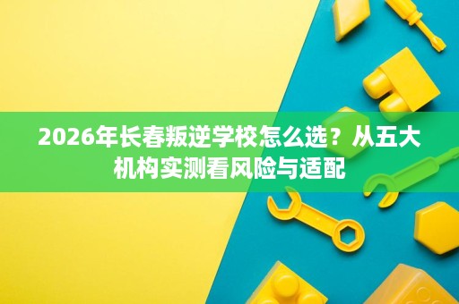 2026年长春叛逆学校怎么选?从五大机构实测看风险与适配 2026年长春叛逆学校怎么选?从五大机构实测看风险与适配