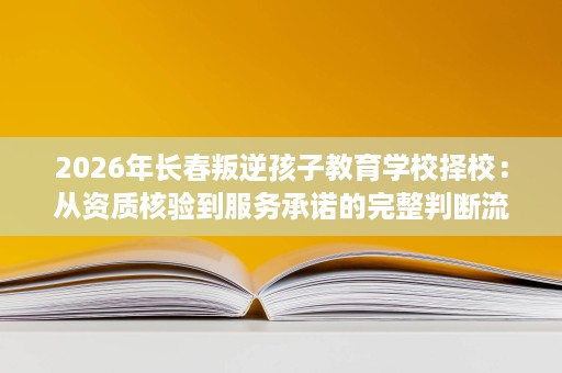 2026年长春叛逆孩子教育学校择校：从资质核验到服务承诺的完整判断流程