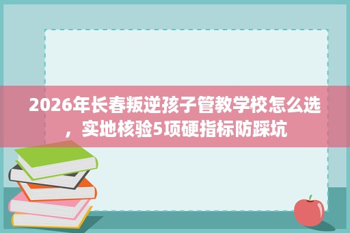 2026年长春叛逆孩子管教学校怎么选，实地核验5项硬指标防踩坑