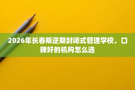 2026年长春叛逆期封闭式管理学校,口碑好的机构怎么选 2026年长春叛逆期封闭式管理学校,口碑好的机构怎么选