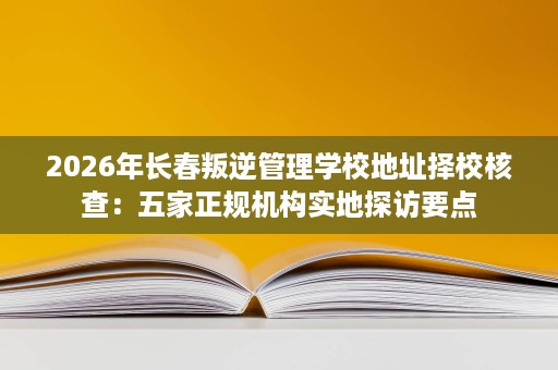 2026年长春叛逆管理学校地址择校核查:五家正规机构实地探访要点 2026年长春叛逆管理学校地址择校核查:五家正规机构实地探访要点
