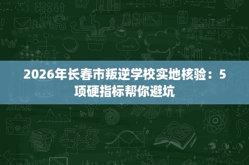 2026年长春市叛逆学校实地核验：5项硬指标帮你避坑