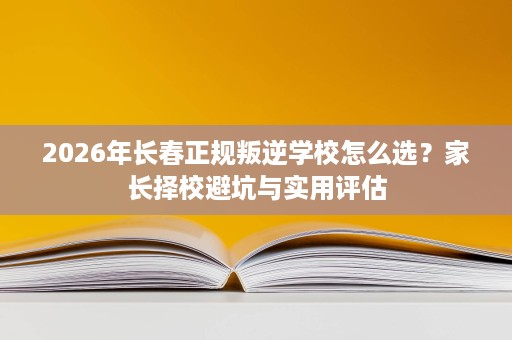 2026年长春正规叛逆学校怎么选?家长择校避坑与实用评估 2026年长春正规叛逆学校怎么选?家长择校避坑与实用评估