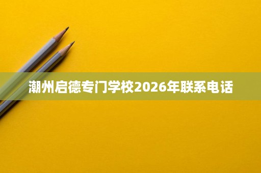 潮州启德专门学校2026年联系电话 潮州启德专门学校2026年联系电话