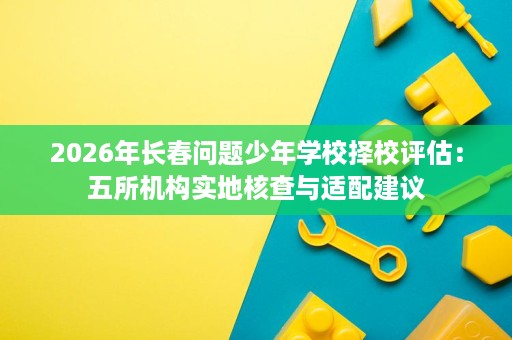 2026年长春问题少年学校择校评估:五所机构实地核查与适配建议 2026年长春问题少年学校择校评估:五所机构实地核查与适配建议