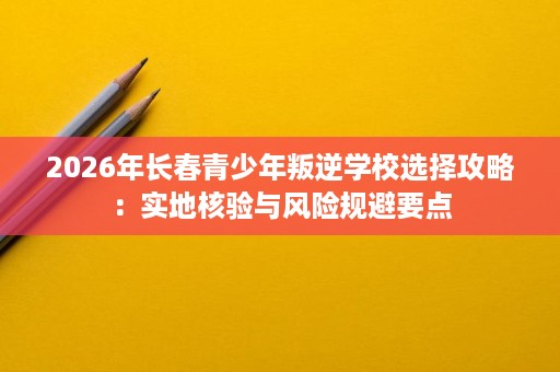 2026年长春青少年叛逆学校选择攻略:实地核验与风险规避要点 2026年长春青少年叛逆学校选择攻略:实地核验与风险规避要点