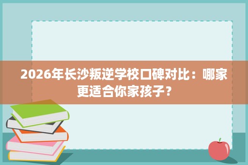 2026年长沙叛逆学校口碑对比:哪家更适合你家孩子? 2026年长沙叛逆学校口碑对比:哪家更适合你家孩子?
