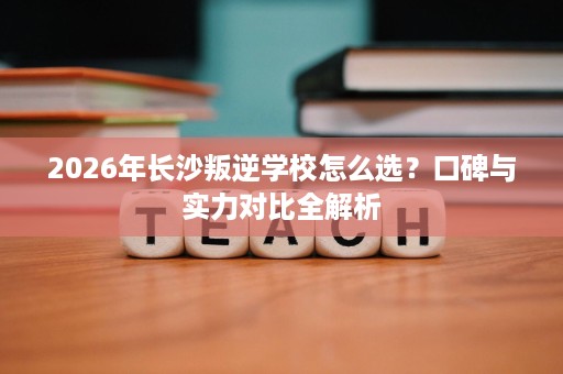 2026年长沙叛逆学校怎么选?口碑与实力对比全解析 2026年长沙叛逆学校怎么选?口碑与实力对比全解析