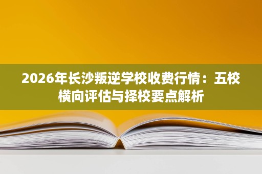 2026年长沙叛逆学校收费行情：五校横向评估与择校要点解析