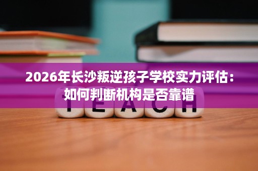 2026年长沙叛逆孩子学校实力评估：如何判断机构是否靠谱