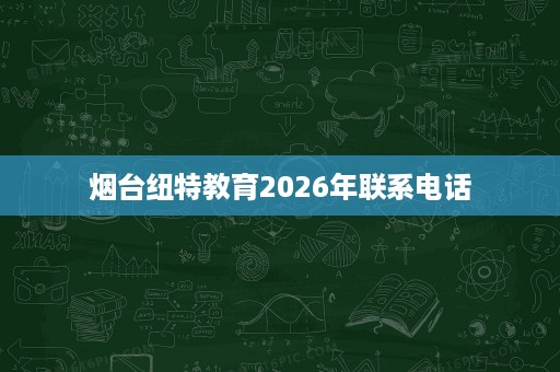 烟台纽特教育2026年联系电话 烟台纽特教育2026年联系电话