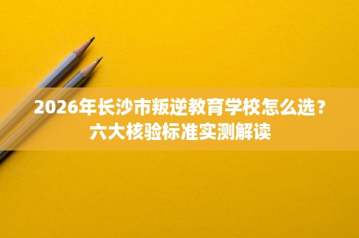 2026年长沙市叛逆教育学校怎么选？六大核验标准实测解读