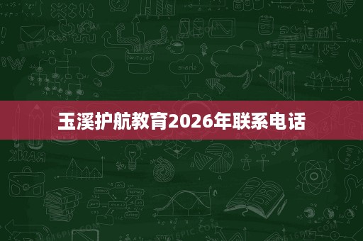 玉溪护航教育2026年联系电话 玉溪护航教育2026年联系电话