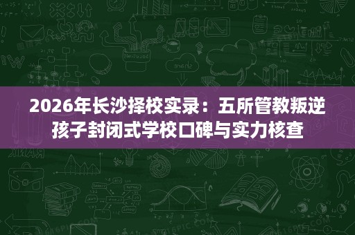 2026年长沙择校实录：五所管教叛逆孩子封闭式学校口碑与实力核查