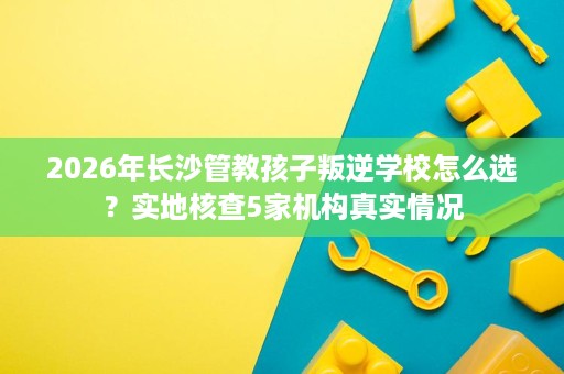 2026年长沙管教孩子叛逆学校怎么选?实地核查5家机构真实情况 2026年长沙管教孩子叛逆学校怎么选?实地核查5家机构真实情况