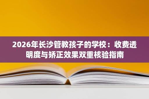 2026年长沙管教孩子的学校:收费透明度与矫正效果双重核验指南 2026年长沙管教孩子的学校:收费透明度与矫正效果双重核验指南