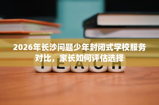 2026年长沙问题少年封闭式学校服务对比，家长如何评估选择