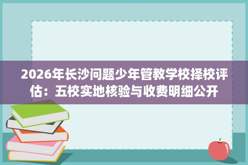 2026年长沙问题少年管教学校择校评估:五校实地核验与收费明细公开 2026年长沙问题少年管教学校择校评估:五校实地核验与收费明细公开