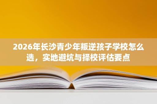 2026年长沙青少年叛逆孩子学校怎么选,实地避坑与择校评估要点 2026年长沙青少年叛逆孩子学校怎么选,实地避坑与择校评估要点
