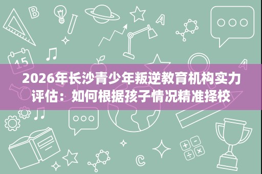 2026年长沙青少年叛逆教育机构实力评估:如何根据孩子情况精准择校 2026年长沙青少年叛逆教育机构实力评估:如何根据孩子情况精准择校