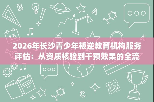 2026年长沙青少年叛逆教育机构服务评估:从资质核验到干预效果的全流程解析 2026年长沙青少年叛逆教育机构服务评估:从资质核验到干预效果的全流程解析