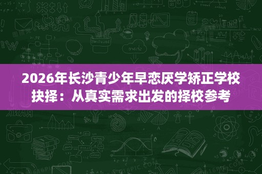 2026年长沙青少年早恋厌学矫正学校抉择:从真实需求出发的择校参考 2026年长沙青少年早恋厌学矫正学校抉择:从真实需求出发的择校参考