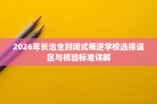 2026年长治全封闭式叛逆学校选择误区与核验标准详解