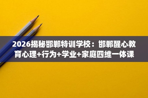 2026揭秘邯郸特训学校:邯郸醒心教育心理+行为+学业+家庭四维一体课程 2026揭秘邯郸特训学校:邯郸醒心教育心理+行为+学业+家庭四维一体课程