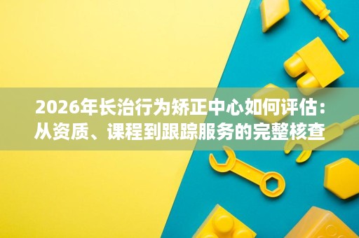 2026年长治行为矫正中心如何评估：从资质、课程到跟踪服务的完整核查