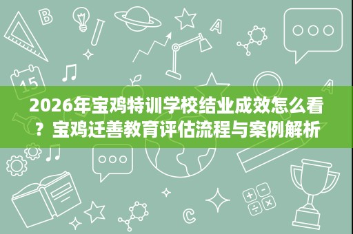 2026年宝鸡特训学校结业成效怎么看?宝鸡迁善教育评估流程与案例解析 2026年宝鸡特训学校结业成效怎么看?宝鸡迁善教育评估流程与案例解析
