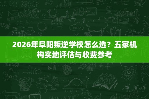 2026年阜阳叛逆学校怎么选?五家机构实地评估与收费参考 2026年阜阳叛逆学校怎么选?五家机构实地评估与收费参考