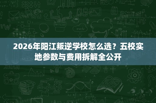 2026年阳江叛逆学校怎么选?五校实地参数与费用拆解全公开 2026年阳江叛逆学校怎么选?五校实地参数与费用拆解全公开