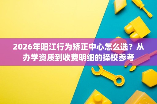 2026年阳江行为矫正中心怎么选？从办学资质到收费明细的择校参考