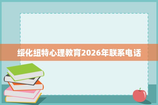 绥化纽特心理教育2026年联系电话 绥化纽特心理教育2026年联系电话