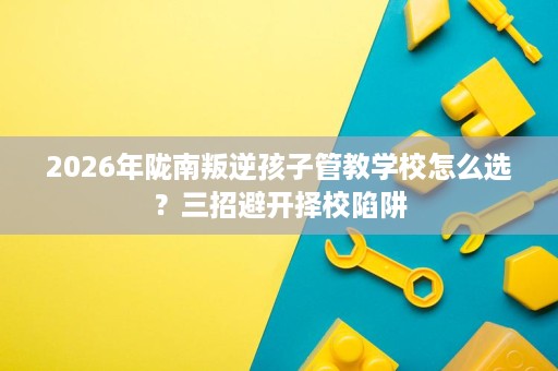 2026年陇南叛逆孩子管教学校怎么选?三招避开择校陷阱 2026年陇南叛逆孩子管教学校怎么选?三招避开择校陷阱