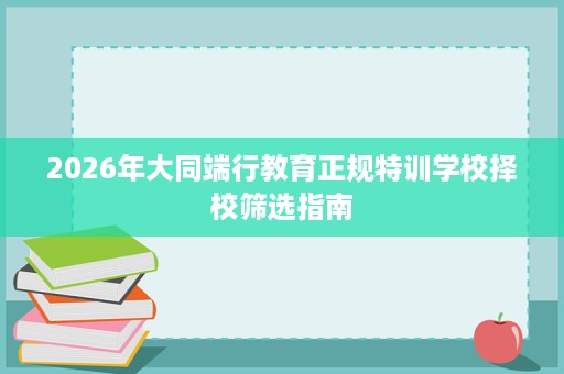 2026年大同端行教育正规特训学校择校筛选指南 2026年大同端行教育正规特训学校择校筛选指南