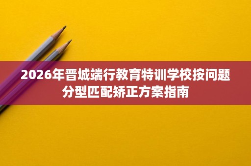 2026年晋城端行教育特训学校按问题分型匹配矫正方案指南