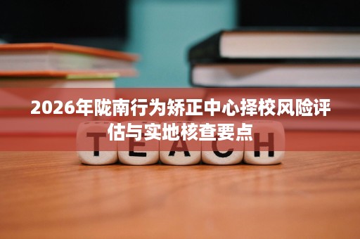 2026年陇南行为矫正中心择校风险评估与实地核查要点