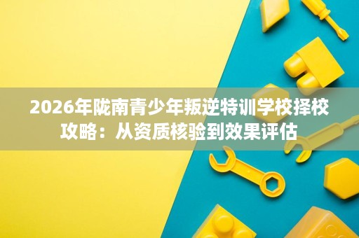 2026年陇南青少年叛逆特训学校择校攻略:从资质核验到效果评估 2026年陇南青少年叛逆特训学校择校攻略:从资质核验到效果评估