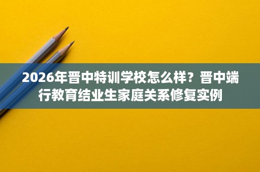2026年晋中特训学校怎么样?晋中端行教育结业生家庭关系修复实例 2026年晋中特训学校怎么样?晋中端行教育结业生家庭关系修复实例