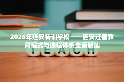 2026年延安特训学校——延安迁善教育模式与课程体系全面解读 2026年延安特训学校——延安迁善教育模式与课程体系全面解读
