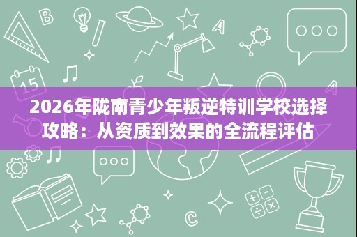 2026年陇南青少年叛逆特训学校选择攻略：从资质到效果的全流程评估