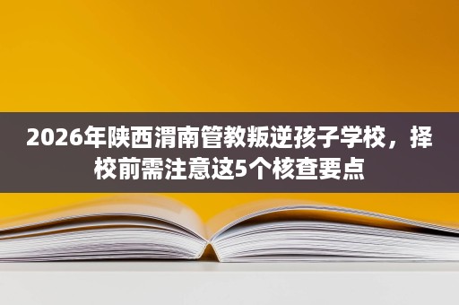 2026年陕西渭南管教叛逆孩子学校，择校前需注意这5个核查要点