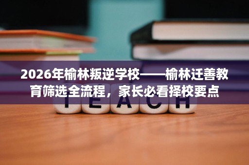 2026年榆林叛逆学校——榆林迁善教育筛选全流程,家长必看择校要点 2026年榆林叛逆学校——榆林迁善教育筛选全流程,家长必看择校要点
