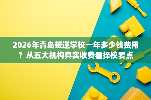 2026年青岛叛逆学校一年多少钱费用?从五大机构真实收费看择校要点 2026年青岛叛逆学校一年多少钱费用?从五大机构真实收费看择校要点