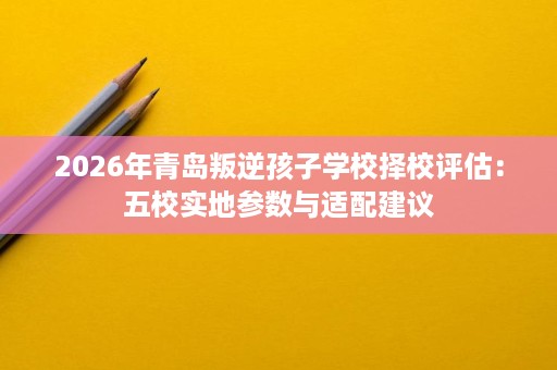 2026年青岛叛逆孩子学校择校评估:五校实地参数与适配建议 2026年青岛叛逆孩子学校择校评估:五校实地参数与适配建议