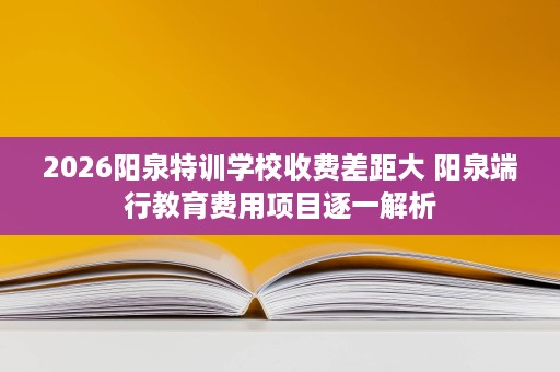 2026阳泉特训学校收费差距大 阳泉端行教育费用项目逐一解析 2026阳泉特训学校收费差距大 阳泉端行教育费用项目逐一解析