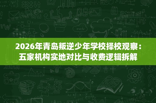 2026年青岛叛逆少年学校择校观察:五家机构实地对比与收费逻辑拆解 2026年青岛叛逆少年学校择校观察:五家机构实地对比与收费逻辑拆解