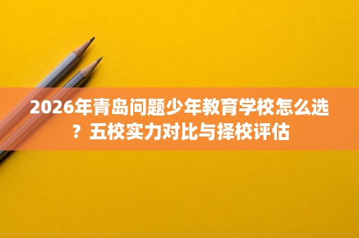 2026年青岛问题少年教育学校怎么选？五校实力对比与择校评估
