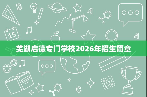 芜湖启德专门学校2026年招生简章 芜湖启德专门学校2026年招生简章